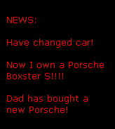 NEWS:

Have changed car!

Now I own a Porsche 
Boxster S!!!!

Dad has bought a
new Porsche!
