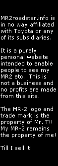 MR2roadster.info is 
in no way affiliated
with Toyota or any
of its subsidiaries.

It is a purely
personal website
intended to enable
people to see my 
MR2 etc.  This is
not a business and
no profits are made
from this site.

The MR-2 logo and
trade mark is the
property of Mr. T!!
My MR-2 remains
the property of me!

Till I sell it!